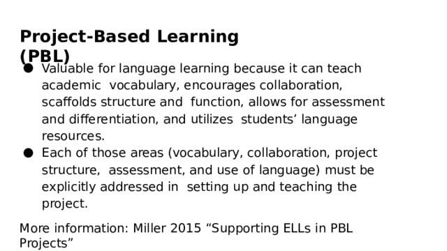 Project-Based  Learning  (PBL) Valuable  for language  learning  because  it  can  teach  academic  vocabulary,  encourages  collaboration,  scaffolds  structure  and function,  allows  for  assessment  and  differentiation,  and  utilizes  students’  language  resources. Each  of  those  areas  (vocabulary,  collaboration,  project  structure,  assessment,  and  use  of  language)  must  be  explicitly  addressed  in  setting  up  and  teaching  the  project. More  information:  Miller  2015  “Supporting  ELLs  in  PBL  Projects” 