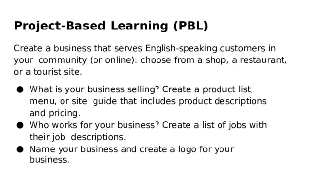 Project-Based  Learning  (PBL) Create a  business  that  serves  English-speaking  customers  in  your  community (or online):  choose  from  a  shop,  a  restaurant,  or  a  tourist  site. What  is  your  business  selling?  Create  a  product  list,  menu,  or  site  guide  that  includes  product  descriptions  and  pricing. Who  works for  your  business?  Create a  list  of  jobs  with  their  job  descriptions. Name  your  business  and  create  a  logo  for  your  business. 