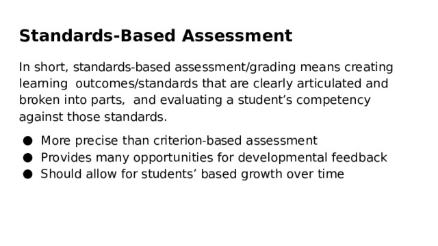 Standards-Based  Assessment In  short,  standards-based  assessment/grading  means  creating  learning  outcomes/standards  that  are  clearly  articulated  and  broken  into  parts,  and  evaluating  a  student’s  competency  against  those  standards. More  precise  than  criterion-based assessment Provides  many  opportunities for  developmental  feedback Should  allow  for students’  based  growth  over  time 