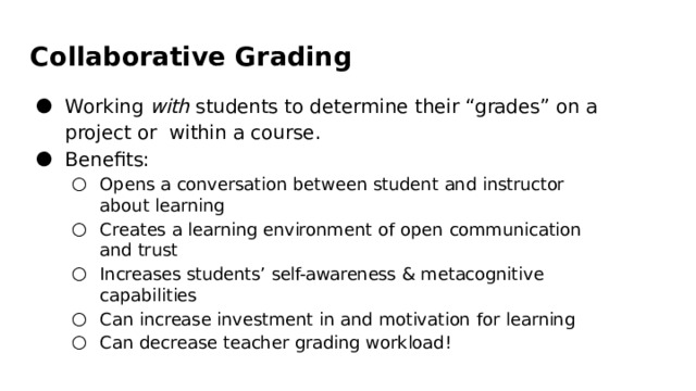 Collaborative  Grading Working  with  students  to  determine  their  “grades”  on  a  project  or  within  a  course. Beneﬁts: Opens  a  conversation  between  student  and  instructor  about  learning Creates  a  learning  environment  of  open  communication  and  trust Increases  students’  self-awareness  &  metacognitive  capabilities Can increase  investment  in  and  motivation  for  learning Can  decrease  teacher  grading  workload! Opens  a  conversation  between  student  and  instructor  about  learning Creates  a  learning  environment  of  open  communication  and  trust Increases  students’  self-awareness  &  metacognitive  capabilities Can increase  investment  in  and  motivation  for  learning Can  decrease  teacher  grading  workload! 