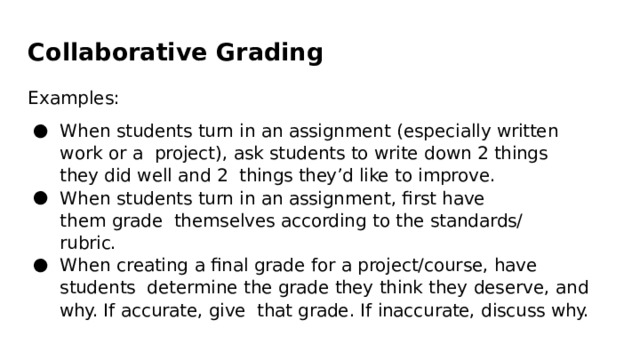 Collaborative  Grading Examples: When students  turn  in  an  assignment  (especially  written  work  or  a  project),  ask  students  to  write  down 2 things  they  did  well  and 2  things  they’d  like  to  improve. When students  turn  in  an  assignment,  ﬁrst  have  them  grade  themselves  according  to  the  standards/rubric. When creating  a  ﬁnal  grade  for a  project/course,  have  students  determine  the  grade  they  think  they  deserve,  and  why. If  accurate,  give  that  grade.  If  inaccurate,  discuss  why. 