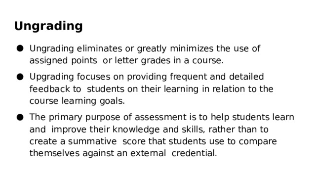Ungrading Ungrading  eliminates  or  greatly  minimizes  the  use  of  assigned  points  or  letter  grades  in  a  course. Upgrading  focuses  on  providing  frequent  and  detailed feedback  to  students  on  their  learning  in  relation  to  the  course  learning  goals. The  primary  purpose  of  assessment  is  to  help  students  learn  and improve  their  knowledge  and  skills,  rather  than  to  create  a  summative  score  that  students  use  to  compare  themselves  against  an  external  credential. 