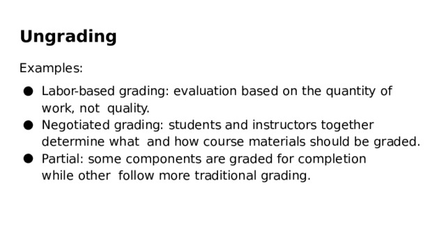 Ungrading Examples: Labor-based  grading:  evaluation  based  on  the  quantity  of  work,  not  quality. Negotiated  grading:  students  and  instructors  together  determine  what  and  how  course  materials  should  be graded. Partial:  some components  are  graded  for completion  while  other  follow more traditional  grading. 