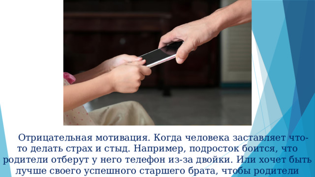  Отрицательная мотивация. Когда человека заставляет что-то делать страх и стыд. Например, подросток боится, что родители отберут у него телефон из-за двойки. Или хочет быть лучше своего успешного старшего брата, чтобы родители наконец заметили старания. 
