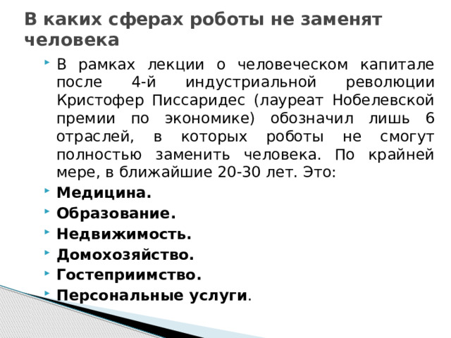В каких сферах роботы не заменят человека В рамках лекции о человеческом капитале после 4-й индустриальной революции Кристофер Писсаридес (лауреат Нобелевской премии по экономике) обозначил лишь 6 отраслей, в которых роботы не смогут полностью заменить человека. По крайней мере, в ближайшие 20-30 лет. Это: Медицина. Образование. Недвижимость. Домохозяйство. Гостеприимство. Персональные услуги . 