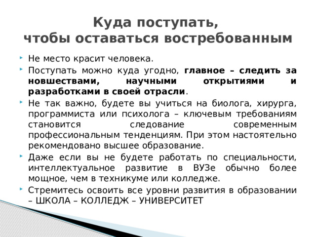 Куда поступать,  чтобы оставаться востребованным Не место красит человека. Поступать можно куда угодно, главное – следить за новшествами, научными открытиями и разработками в своей отрасли . Не так важно, будете вы учиться на биолога, хирурга, программиста или психолога – ключевым требованиям становится следование современным профессиональным тенденциям. При этом настоятельно рекомендовано высшее образование. Даже если вы не будете работать по специальности, интеллектуальное развитие в ВУЗе обычно более мощное, чем в техникуме или колледже. Стремитесь освоить все уровни развития в образовании – ШКОЛА – КОЛЛЕДЖ – УНИВЕРСИТЕТ 