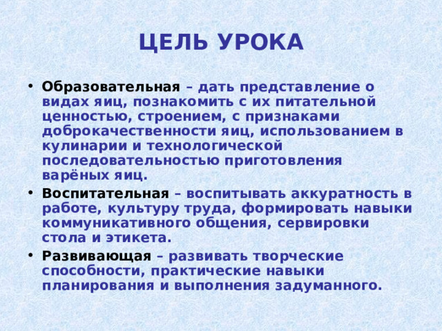 ЦЕЛЬ УРОКА Образовательная – дать представление о видах яиц, познакомить с их питательной ценностью, строением, с признаками доброкачественности яиц, использованием в кулинарии и технологической последовательностью приготовления варёных яиц. Воспитательная – воспитывать аккуратность в работе, культуру труда, формировать навыки коммуникативного общения, сервировки стола и этикета. Развивающая – развивать творческие способности, практические навыки планирования и выполнения задуманного.  