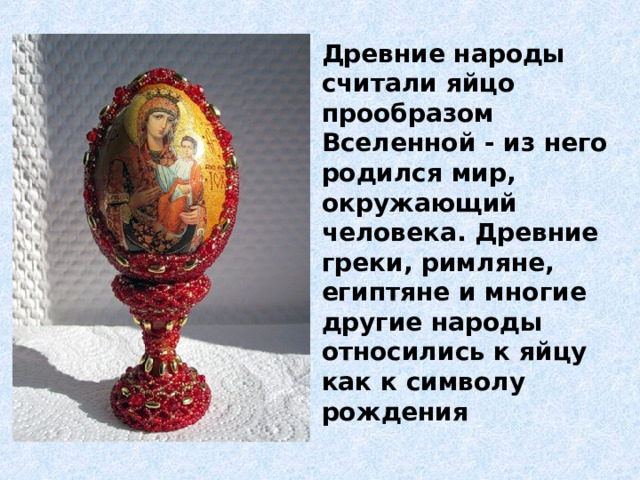 Древние народы считали яйцо прообразом Вселенной - из него родился мир, окружающий человека. Древние греки, римляне, египтяне и многие другие народы относились к яйцу как к символу рождения 