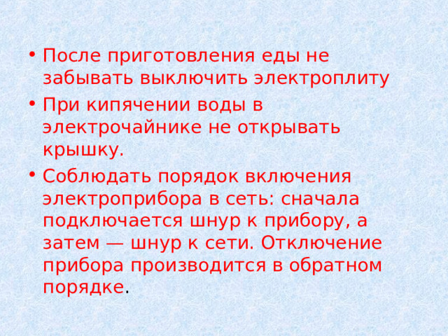 После приготовления еды не забывать выключить электроплиту При кипячении воды в электрочайнике не открывать крышку.  Соблюдать порядок включения электроприбора в сеть: сначала подключается шнур к прибору, а затем — шнур к сети. Отключение прибора производится в обратном порядке .  