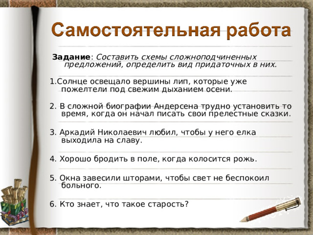 Задание : Составить схемы сложноподчиненных предложений, определить вид придаточных в них. 1.Солнце освещало вершины лип, которые уже пожелтели под свежим дыханием осени.   2. В сложной биографии Андерсена трудно установить то время, когда он начал писать свои прелестные сказки. 3. Аркадий Николаевич любил, чтобы у него елка выходила на славу. 4. Хорошо бродить в поле, когда колосится рожь. 5. Окна завесили шторами, чтобы свет не беспокоил больного. 6. Кто знает, что такое старость?  