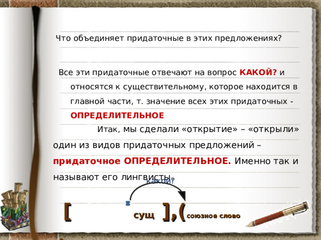 Что объединяет придаточные в этих предложениях? Все эти придаточные отвечают на вопрос КАКОЙ? и относятся к существительному, которое находится в главной части, т. значение всех этих придаточных - ОПРЕДЕЛИТЕЛЬНОЕ   Итак, мы сделали «открытие» – «открыли» один из видов придаточных предложений – придаточное ОПРЕДЕЛИТЕЛЬНОЕ. Именно так и называют его лингвисты. какой?  [  сущ  ] ,( союзное слово ) 