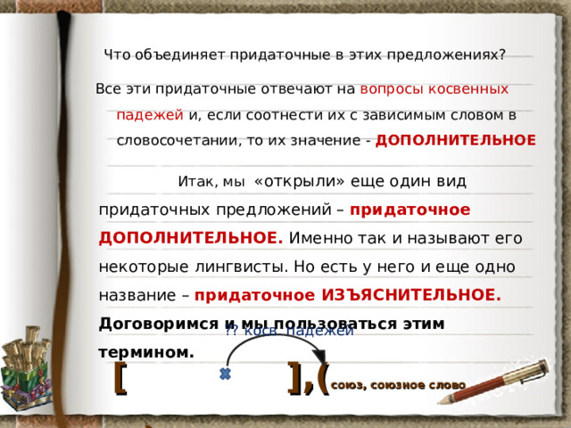 Что объединяет придаточные в этих предложениях? Все эти придаточные отвечают на вопросы косвенных падежей и, если соотнести их с зависимым словом в словосочетании, то их значение - ДОПОЛНИТЕЛЬНОЕ  Итак, мы «открыли» еще один вид придаточных предложений – придаточное ДОПОЛНИТЕЛЬНОЕ. Именно так и называют его некоторые лингвисты. Но есть у него и еще одно название – придаточное ИЗЪЯСНИТЕЛЬНОЕ. Договоримся и мы пользоваться этим термином. ?? косв. падежей  [  ] ,( союз, союзное слово ) 