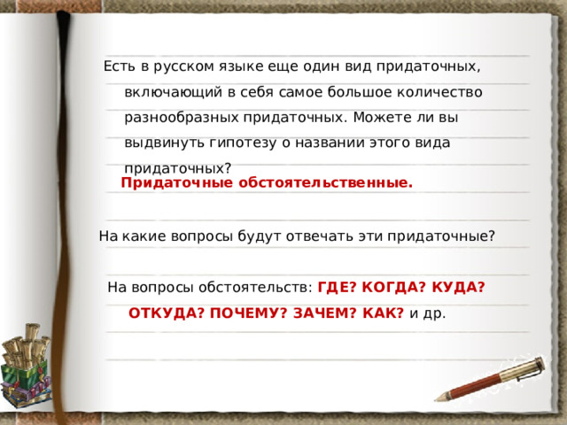 Есть в русском языке еще один вид придаточных, включающий в себя самое большое количество разнообразных придаточных. Можете ли вы выдвинуть гипотезу о названии этого вида придаточных? Придаточные обстоятельственные. На какие вопросы будут отвечать эти придаточные? На вопросы обстоятельств: ГДЕ? КОГДА? КУДА? ОТКУДА? ПОЧЕМУ? ЗАЧЕМ? КАК? и др. 
