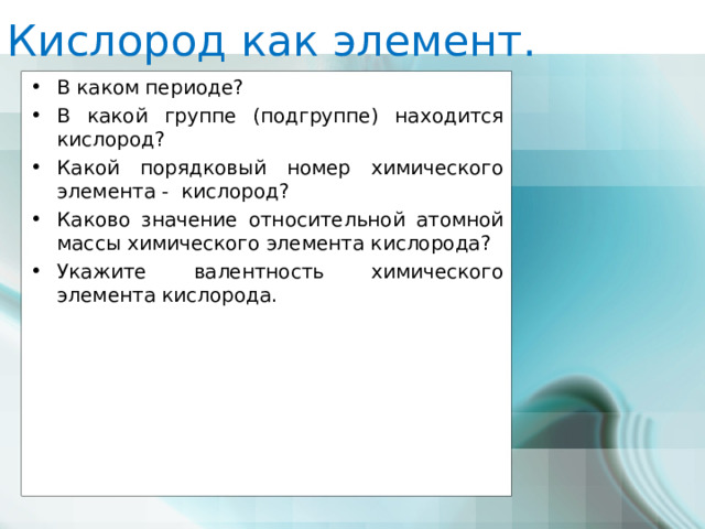 Кислород как элемент. В каком периоде? В какой группе (подгруппе) находится кислород? Какой порядковый номер химического элемента - кислород? Каково значение относительной атомной массы химического элемента кислорода? Укажите валентность химического элемента кислорода. 