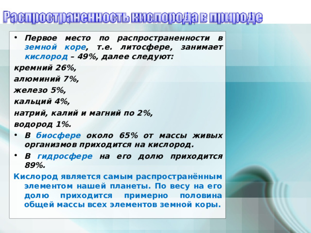 Первое место по распространенности в земной коре , т.е. литосфере , занимает кислород – 49%, далее следуют: кремний 26%, алюминий 7%, железо 5%, кальций 4%, натрий, калий и магний по 2%, водород 1%. В биосфере около 65% от массы живых организмов приходится на кислород . В гидросфере на его долю приходится 89% .  Кислород является самым распространённым элементом нашей планеты. По весу на его долю приходится примерно половина общей массы всех элементов земной коры.  