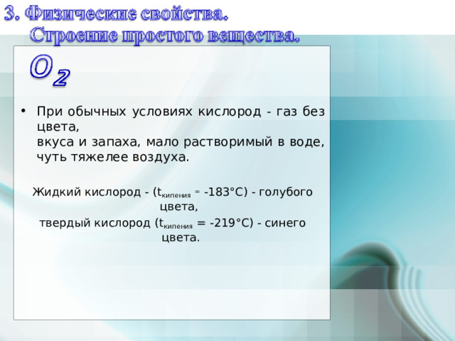    При обычных условиях кислород - газ без цвета,  вкуса и запаха, мало растворимый в воде, чуть тяжелее воздуха.  Жидкий кислород - ( t кипения  = -183°С) - голубого цвета, твердый кислород ( t кипения = -219°С) - синего цвета. 