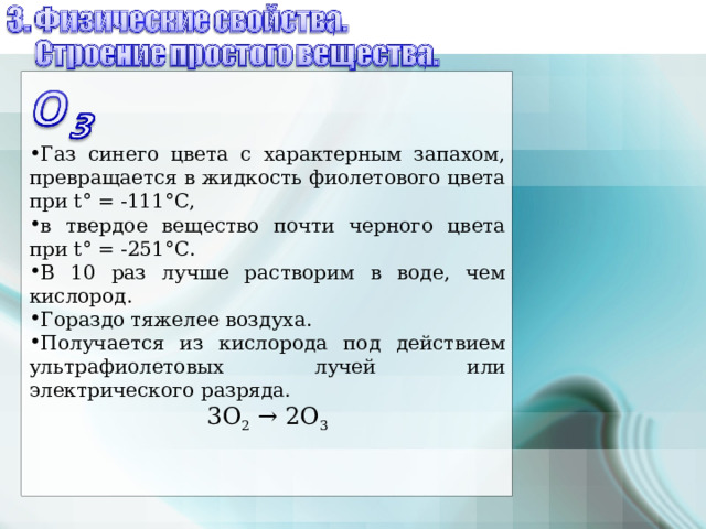 Газ синего цвета с характерным запахом, превращается в жидкость фиолетового цвета при t ° = -111°С, в твердое вещество почти черного цвета при t ° = -251°С. В 10 раз лучше растворим в воде, чем кислород. Гораздо тяжелее воздуха. Получается из кислорода под действием ультрафиолетовых лучей или электрического разряда. 3 O 2 → 2О 3 