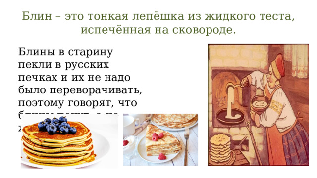 Блин – это тонкая лепёшка из жидкого теста, испечённая на сковороде. Блины в старину пекли в русских печках и их не надо было переворачивать, поэтому говорят, что блины пекут, а не жарят. 