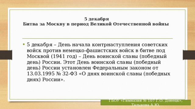  5 декабря  Битва за Москву в период Великой Отечественной войны   5 декабря – День начала контрнаступления советских войск против немецко-фашистских войск в битве под Москвой (1941 год) – День воинской славы (победный день) России. Этот День воинской славы (победный день) России установлен Федеральным законом от 13.03.1995 № 32-ФЗ «О днях воинской славы (победных днях) России». ГБОУ «Гимназия № 107 Г.О. Донецк», Тельнова А.Ю. 