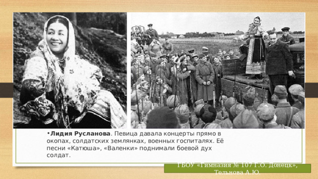 Лидия Русланова . Певица давала концерты прямо в окопах, солдатских землянках, военных госпиталях. Её песни «Катюша», «Валенки» поднимали боевой дух солдат. ГБОУ «Гимназия № 107 Г.О. Донецк», Тельнова А.Ю. 