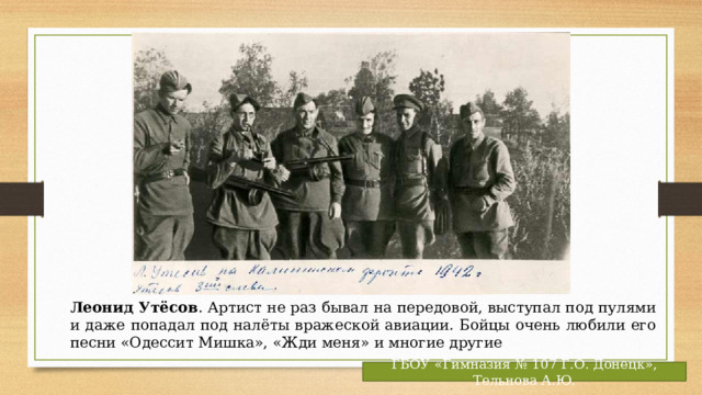Леонид Утёсов . Артист не раз бывал на передовой, выступал под пулями и даже попадал под налёты вражеской авиации. Бойцы очень любили его песни «Одессит Мишка», «Жди меня» и многие другие ГБОУ «Гимназия № 107 Г.О. Донецк», Тельнова А.Ю. 