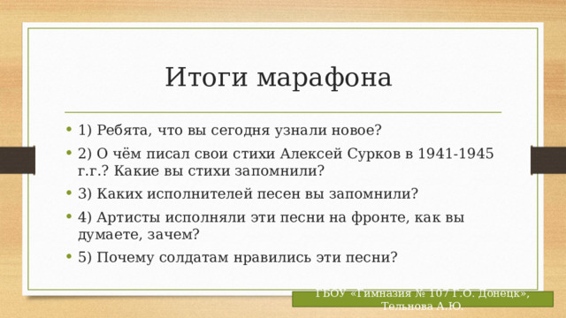 Итоги марафона 1) Ребята, что вы сегодня узнали новое? 2) О чём писал свои стихи Алексей Сурков в 1941-1945 г.г.? Какие вы стихи запомнили? 3) Каких исполнителей песен вы запомнили? 4) Артисты исполняли эти песни на фронте, как вы думаете, зачем? 5) Почему солдатам нравились эти песни? ГБОУ «Гимназия № 107 Г.О. Донецк», Тельнова А.Ю. 