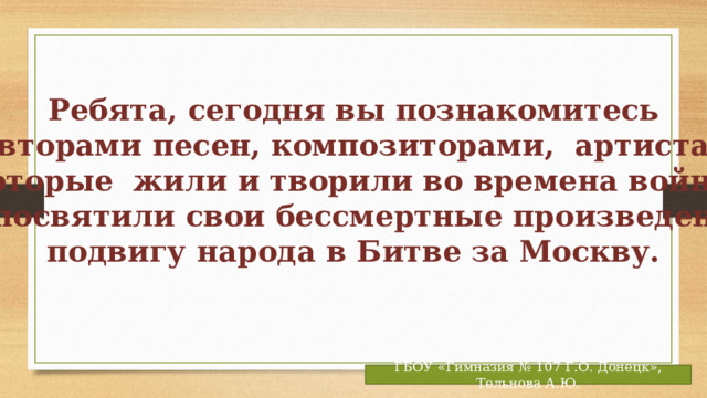 Ребята, сегодня вы познакомитесь  с авторами песен, композиторами, артистами, которые жили и творили во времена войны  и посвятили свои бессмертные произведения подвигу народа в Битве за Москву.  ГБОУ «Гимназия № 107 Г.О. Донецк», Тельнова А.Ю. 