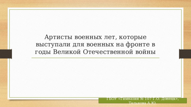 Артисты военных лет, которые выступали для военных на фронте в годы Великой Отечественной войны ГБОУ «Гимназия № 107 Г.О. Донецк», Тельнова А.Ю. 