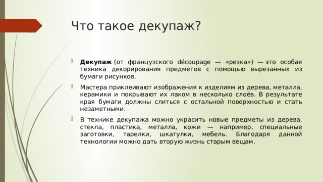 Что такое декупаж? Декупаж  (от французского découpage — «резка») — это особая техника декорирования предметов с помощью вырезанных из бумаги рисунков.  Мастера приклеивают изображения к изделиям из дерева, металла, керамики и покрывают их лаком в несколько слоёв. В результате края бумаги должны слиться с остальной поверхностью и стать незаметными.  В технике декупажа можно украсить новые предметы из дерева, стекла, пластика, металла, кожи — например, специальные заготовки, тарелки, шкатулки, мебель. Благодаря данной технологии можно дать вторую жизнь старым вещам.  