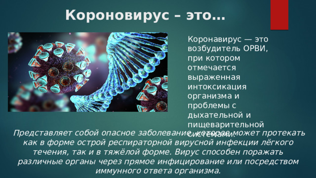 Короновирус – это… Коронавирус — это возбудитель ОРВИ, при котором отмечается выраженная интоксикация организма и проблемы с дыхательной и пищеварительной системами.  Представляет собой опасное заболевание, которое может протекать как в форме острой респираторной вирусной инфекции лёгкого течения, так и в тяжёлой форме. Вирус способен поражать различные органы через прямое инфицирование или посредством иммунного ответа организма. 