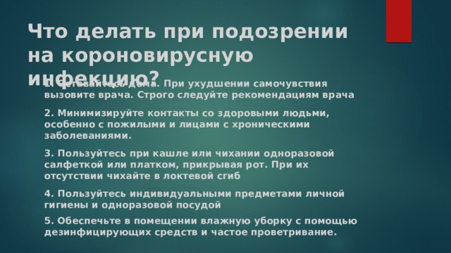 Что делать при подозрении на короновирусную инфекцию? 1. Оставайтесь дома. При ухудшении самочувствия вызовите врача. Строго следуйте рекомендациям врача 2. Минимизируйте контакты со здоровыми людьми, особенно с пожилыми и лицами с хроническими заболеваниями. 3. Пользуйтесь при кашле или чихании одноразовой салфеткой или платком, прикрывая рот. При их отсутствии чихайте в локтевой сгиб 4. Пользуйтесь индивидуальными предметами личной гигиены и одноразовой посудой 5. Обеспечьте в помещении влажную уборку с помощью дезинфицирующих средств и частое проветривание. 
