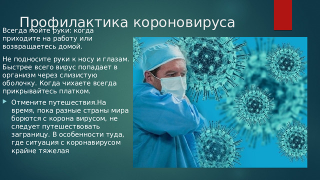Всегда мойте руки: когда приходите на работу или возвращаетесь домой. Не подносите руки к носу и глазам. Быстрее всего вирус попадает в организм через слизистую оболочку. Когда чихаете всегда прикрывайтесь платком. Отмените путешествия.На время, пока разные страны мира борются с корона вирусом, не следует путешествовать заграницу. В особенности туда, где ситуация с коронавирусом крайне тяжелая Профилактика короновируса 