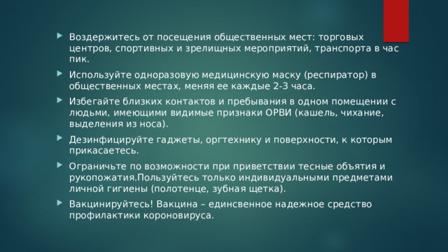 Воздержитесь от посещения общественных мест: торговых центров, спортивных и зрелищных мероприятий, транспорта в час пик. Используйте одноразовую медицинскую маску (респиратор) в общественных местах, меняя ее каждые 2-3 часа. Избегайте близких контактов и пребывания в одном помещении с людьми, имеющими видимые признаки ОРВИ (кашель, чихание, выделения из носа). Дезинфицируйте гаджеты, оргтехнику и поверхности, к которым прикасаетесь. Ограничьте по возможности при приветствии тесные объятия и рукопожатия.Пользуйтесь только индивидуальными предметами личной гигиены (полотенце, зубная щетка). Вакцинируйтесь! Вакцина – единсвенное надежное средство профилактики короновируса. 
