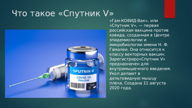 Что такое «Спутник V» «Гам-КОВИД-Вак», или «Спутник V», — первая российская вакцина против ковида, созданная в Центре эпидемиологии и микробиологии имени Н. Ф. Гамалеи. Она относится к классу векторных вакцин. Зарегистриро»Спутник V» предназначен для внутримышечного введения. Укол делают в дельтовидную мышцу плеча. Создана 11 августа 2020 года. 