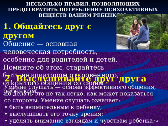 НЕСКОЛЬКО ПРАВИЛ, ПОЗВОЛЯЮЩИХ ПРЕДОТВРАТИТЬ ПОТРЕБЛЕНИЕ ПСИХОАКТИВНЫХ ВЕЩЕСТВ ВАШИМ РЕБЕНКОМ: 1. Общайтесь друг с другом Общение — основная человеческая потребность, особенно для родителей и детей. Помните об этом, старайтесь быть инициатором откровенного, открытого общения со своим ребенком. 2. Выслушивайте друг друга Умение слушать — основа эффективного общения, но делать это не так легко, как может показаться со стороны. Умение слушать означает: • быть внимательным к ребенку; • выслушивать его точку зрения; • уделять внимание взглядам и чувствам ребенка;  