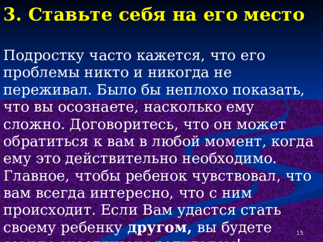 3. Ставьте себя на его место Подростку часто кажется, что его проблемы никто и никогда не переживал. Было бы неплохо показать, что вы осознаете, насколько ему сложно. Договоритесь, что он может обратиться к вам в любой момент, когда ему это действительно необходимо. Главное, чтобы ребенок чувствовал, что вам всегда интересно, что с ним происходит. Если Вам удастся стать своему ребенку другом, вы будете самым счастливым родителем!  