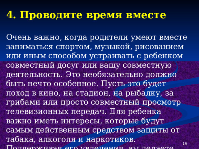 4. Проводите время вместе Очень важно, когда родители умеют вместе заниматься спортом, музыкой, рисованием или иным способом устраивать с ребенком совместный досуг или вашу совместную деятельность. Это необязательно должно быть нечто особенное. Пусть это будет поход в кино, на стадион, на рыбалку, за грибами или просто совместный просмотр телевизионных передач. Для ребенка важно иметь интересы, которые будут самым действенным средством защиты от табака, алкоголя и наркотиков. Поддерживая его увлечения, вы делаете очень важный шаг в предупреждении от их употребления.  