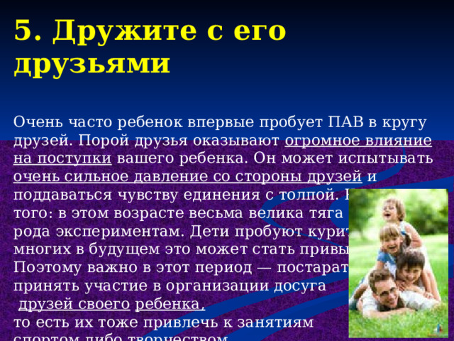 5. Дружите с его друзьями Очень часто ребенок впервые пробует ПАВ в кругу друзей. Порой друзья оказывают огромное влияние на поступки вашего ребенка. Он может испытывать очень сильное давление со стороны друзей и поддаваться чувству единения с толпой. Кроме того: в этом возрасте весьма велика тяга к разного рода экспериментам. Дети пробуют курить, пить. У многих в будущем это может стать привычкой. Поэтому важно в этот период — постараться принять участие в организации досуга  друзей своего  ребенка,  то есть их тоже привлечь к занятиям спортом либо творчеством.  