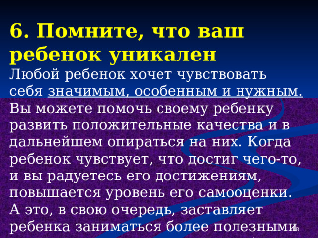 6. Помните, что ваш ребенок уникален Любой ребенок хочет чувствовать себя значимым, особенным и нужным. Вы можете помочь своему ребенку развить положительные качества и в дальнейшем опираться на них. Когда ребенок чувствует, что достиг чего-то, и вы радуетесь его достижениям, повышается уровень его самооценки. А это, в свою очередь, заставляет ребенка заниматься более полезными и важными делами, чем употребление наркотиков.  
