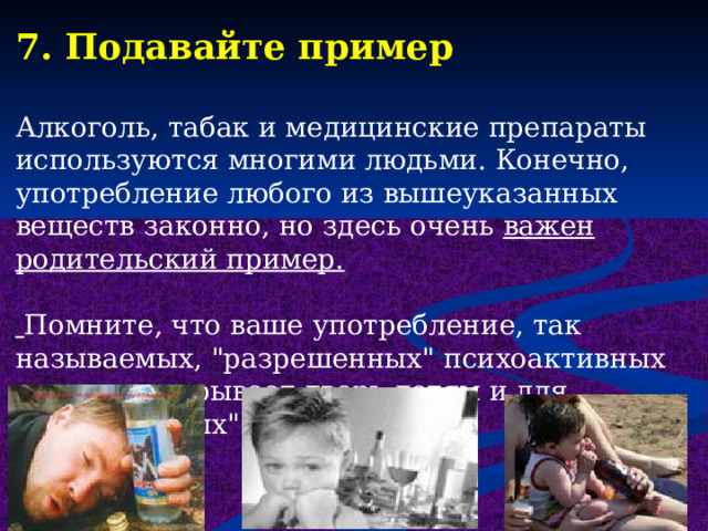 7. Подавайте пример Алкоголь, табак и медицинские препараты используются многими людьми. Конечно, употребление любого из вышеуказанных веществ законно, но здесь очень важен родительский пример.   Помните, что ваше употребление, так называемых, 