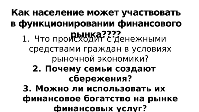 Как население может участвовать в функционировании финансового рынка???? Что происходит с денежными средствами граждан в условиях рыночной экономики? Почему семьи создают сбережения? Можно ли использовать их финансовое богатство на рынке финансовых услуг? Как финансовые посредники помогают сберегать и приумножать доходы населения? Вспомните: откуда фирмы берут средства для финансирования? 