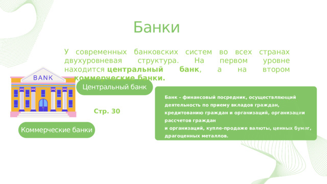 Банки У современных банковских систем во всех странах двухуровневая структура. На первом уровне находится  центральный банк , а на втором —  коммерческие банки. Центральный банк Банк  –  финансовый посредник, осуществляющий деятельность по приему вкладов граждан, кредитованию граждан и организаций, организации рассчетов граждан и организаций, купле-продаже валюты, ценных бумаг, драгоценных металлов. Стр. 30 Коммерческие банки 