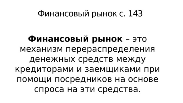 Финансовый рынок с. 143 Финансовый рынок – это механизм перераспределения денежных средств между кредиторами и заемщиками при помощи посредников на основе спроса на эти средства. Вспомните: откуда фирмы берут средства для финансирования? 