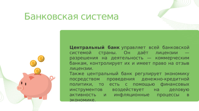 Банковская система Центральный банк  управляет всей банковской системой страны. Он даёт лицензии — разрешения на деятельность — коммерческим банкам, контролирует их и имеет право на отзыв лицензии.  Также центральный банк регулирует экономику посредством проведения денежно-кредитной политики, то есть с помощью финансовых инструментов воздействует на деловую активность и инфляционные процессы в экономике. 