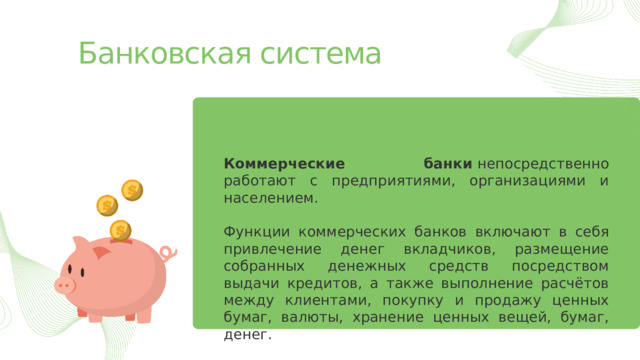 Банковская система Коммерческие банки  непосредственно работают с предприятиями, организациями и населением. Функции коммерческих банков включают в себя привлечение денег вкладчиков, размещение собранных денежных средств посредством выдачи кредитов, а также выполнение расчётов между клиентами, покупку и продажу ценных бумаг, валюты, хранение ценных вещей, бумаг, денег. 