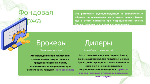 Фондовая биржа Это регулярно функционирующая и определённым образом организованная часть рынка ценных бумаг, где с этими бумагами при посредничестве членов биржи совершаются сделки купли-продажи Брокеры Дилеры (биржевые маклеры) (джобберы, специалисты) Это отдельные лица или фирмы, банки, занимающиеся куплей-продажей ценных бумаг, действующие от своего имени и за свой счет и не занимающиеся посредническими операциями (прибыль дилера – разница от покупки и продажи ценных бумаг) Это посредники при заключении сделок между покупателями и продавцами ценных бумаг, получающие за посредническую деятельность процент (комиссионные) 