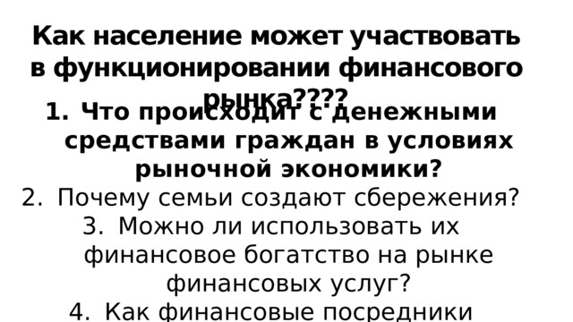 Как население может участвовать в функционировании финансового рынка???? Что происходит с денежными средствами граждан в условиях рыночной экономики? Почему семьи создают сбережения? Можно ли использовать их финансовое богатство на рынке финансовых услуг? Как финансовые посредники помогают сберегать и приумножать доходы населения? Вспомните: откуда фирмы берут средства для финансирования? 