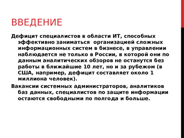 ВВЕДЕНИЕ Дефицит специалистов в области ИТ, способных эффективно заниматься организацией сложных информационных систем в бизнесе, в управлении наблюдается не только в России, в которой они по данным аналитических обзоров не останутся без работы в ближайшие 10 лет, но и за рубежом (в США, например, дефицит составляет около 1 миллиона человек). Вакансии системных администраторов, аналитиков баз данных, специалистов по защите информации остаются свободными по полгода и больше.   