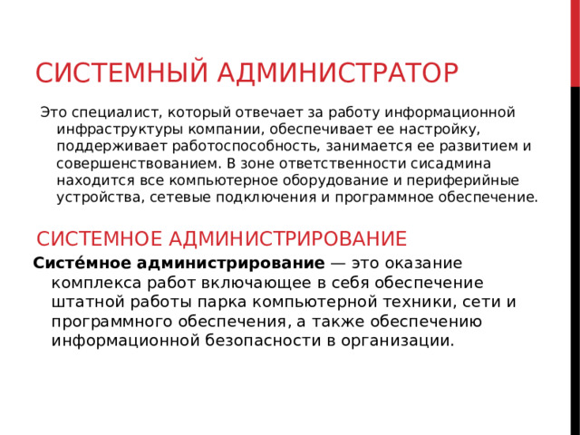 СИСТЕМНЫЙ АДМИНИСТРАТОР Это специалист, который отвечает за работу информационной инфраструктуры компании, обеспечивает ее настройку, поддерживает работоспособность, занимается ее развитием и совершенствованием. В зоне ответственности сисадмина находится все компьютерное оборудование и периферийные устройства, сетевые подключения и программное обеспечение. СИСТЕМНОЕ АДМИНИСТРИРОВАНИЕ Систе́мное администрирование  — это оказание комплекса работ включающее в себя обеспечение штатной работы парка компьютерной техники, сети и программного обеспечения, а также обеспечению информационной безопасности в организации.  