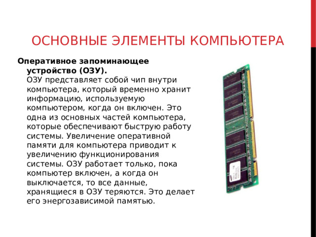 ОСНОВНЫЕ ЭЛЕМЕНТЫ КОМПЬЮТЕРА Оперативное запоминающее устройство (ОЗУ).  ОЗУ представляет собой чип внутри компьютера, который временно хранит информацию, используемую компьютером, когда он включен. Это одна из основных частей компьютера, которые обеспечивают быструю работу системы. Увеличение оперативной памяти для компьютера приводит к увеличению функционирования системы. ОЗУ работает только, пока компьютер включен, а когда он выключается, то все данные, хранящиеся в ОЗУ теряются. Это делает его энергозависимой памятью.  